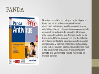 PANDA
Nuestra premiada tecnología de Inteligencia
Colectiva es un sistema automático de
detección y desinfección de malware que se
retroalimenta con el conocimiento compartido
de nuestros millones de usuarios. Gracias a
ella, los ordenadores que forman parte de la
Comunidad Panda comparten y se benefician
al instante de toda la información de malware
almacenada y permanentemente actualizada
en la nube.¿Quieres protección en tiempo real
y con el mínimo impacto en tu ordenador?
¡Únete a la Comunidad Panda y protege tu
mundo online!
 