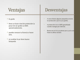 Ventajas
 Es gratis
 tiene un buen nivel de protección (a
pesar de ser gratis) un 86%
aproximadamente.
 puedes renovar tu licencia o hacer
otra.
 en analizar la pc tiene buena
búsqueda
Desventajas
 A veces tienen algunos pequeños errores
en protección ( por lo q es gratis).
 A protección no es 100% garantizada
cuando navegas por internet.
 Bueno eso es lo q yo pienso por q ya lo use
hasta la ultima versión.
 