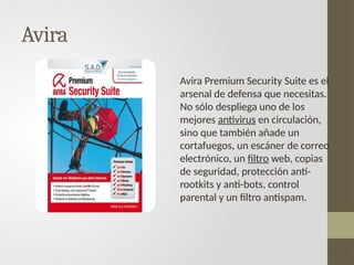 Avira
Avira Premium Security Suite es el
arsenal de defensa que necesitas.
No sólo despliega uno de los
mejores antivirus en circulación,
sino que también añade un
cortafuegos, un escáner de correo
electrónico, un filtro web, copias
de seguridad, protección anti-
rootkits y anti-bots, control
parental y un filtro antispam.
 