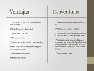 Ventajas
1°Gran detección de virus polimórficos o
desconocidos
2º Gran Protección Garantizada
3º gran facilidad de uso
4º Buena Apariencia
5º protección en tiempo real contra los virus
6º fácil de actualizar la base de virus para
una mejor protección
7º elimina todo fácilmente
8º Es Fácil de instalar
Desventajas
1º utiliza muchos recursos y pone lento el
PC
2º Es lento a la hora de escanear
3º Es apto para computadores que tengan
como mínimo en 512 de Memoria RAM
4º Las opciones de conexión, búsqueda y
protección son muy reducidas y limitadas,
obligando a tener que soportar muchos
ejecuciones secundarias no deseadas del
programa.
5º No es software libre
 