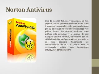 Norton Antivirus
Uno de los más famosos y conocidos. Se hizo
popular con sus primeras versiones por su buen
trabajo en computadores de bajo rendimiento
por su bajo nivel de consumo de recursos y su
gráfica liviana. Sus últimas versiones traen
gráficas más amigables y al alcance de casi
cualquier usuario. Además, en conjunto con las
utilidades de Norton System Works, se convierte
en una poderosa herramienta de
mantenimiento de PCs. Si quieres este te
recomiendo instalar una herramienta
antyspyware como ad-aware.
 
