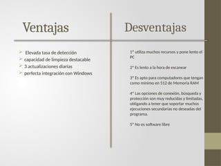 Ventajas
 Elevada tasa de detección
 capacidad de limpieza destacable
 3 actualizaciones diarias
 perfecta integración con Windows
Desventajas
1º utiliza muchos recursos y pone lento el
PC
2º Es lento a la hora de escanear
3º Es apto para computadores que tengan
como mínimo en 512 de Memoria RAM
4º Las opciones de conexión, búsqueda y
protección son muy reducidas y limitadas,
obligando a tener que soportar muchos
ejecuciones secundarias no deseadas del
programa.
5º No es software libre
 
