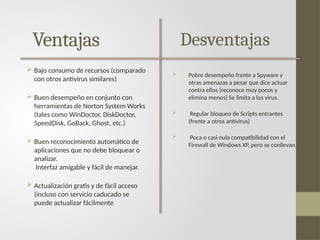 Ventajas
 Bajo consumo de recursos (comparado
con otros antivirus similares)
 Buen desempeño en conjunto con
herramientas de Norton System Works
(tales como WinDoctor, DiskDoctor,
SpeedDisk, GoBack, Ghost, etc.)
 Buen reconocimiento automático de
aplicaciones que no debe bloquear o
analizar.
Interfaz amigable y fácil de manejar.
 Actualización gratis y de fácil acceso
(incluso con servicio caducado se
puede actualizar fácilmente
Desventajas
 Pobre desempeño frente a Spyware y
otras amenazas a pesar que dice actuar
contra ellos (reconoce muy pocos y
elimina menos) Se limita a los virus.
 Regular bloqueo de Scripts entrantes
(frente a otros antivirus)
 Poca o casi nula compatibilidad con el
Firewall de Windows XP, pero se conllevan.
 
