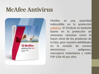 McAfee Antivirus
McAfee es una autoridad
indiscutible en la protección
antivirus. El ViruScan es bastante
bueno en la protección de
amenazas comunes como lo
hacen otros de los productos de
la lista, pero muestra debilidades
en la revisión de correos
electrónicos peligrosos,
mensajería instantánea y redes
P2P (US$ 40 por año).
 