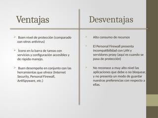 Ventajas
 Buen nivel de protección (comparado
con otros antivirus)
 Ícono en la barra de tareas con
servicios y configuración accesibles y
de rápido manejo.
 Buen desempeño en conjunto con las
herramientas que ofrece (Internet
Security, Personal Firewall,
AntiSpyware, etc.)
Desventajas
 Alto consumo de recursos
 El Personal Firewall presenta
incompatibilidad con LAN y
servidores proxy (aquí es cuando se
pasa de protección)
 No reconoce a muy alto nivel las
aplicaciones que debe o no bloquear,
y no presenta un modo de guardar
nuestras preferencias con respecto a
ellas.
 