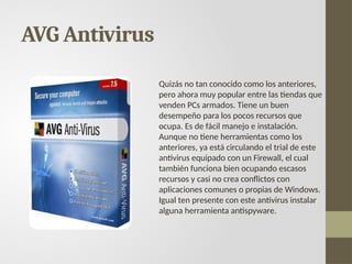 AVG Antivirus
Quizás no tan conocido como los anteriores,
pero ahora muy popular entre las tiendas que
venden PCs armados. Tiene un buen
desempeño para los pocos recursos que
ocupa. Es de fácil manejo e instalación.
Aunque no tiene herramientas como los
anteriores, ya está circulando el trial de este
antivirus equipado con un Firewall, el cual
también funciona bien ocupando escasos
recursos y casi no crea conflictos con
aplicaciones comunes o propias de Windows.
Igual ten presente con este antivirus instalar
alguna herramienta antispyware.
 
