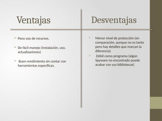 Ventajas
 Poco uso de recursos.
 De fácil manejo (instalación, uso,
actualizaciones)
 Buen rendimiento sin contar con
herramientas específicas.
Desventajas
 Menor nivel de protección (en
comparación, aunque no es tanto
pero hay detalles que marcan la
diferencia)
 Débil como programa (algún
Spyware no encontrado puede
acabar con sus bibliotecas)
 