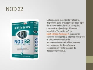 NOD 32
La tecnología más rápida y efectiva,
disponible para protegerle de todo tipo
de malware sin ralentizar su equipo
cuando trabaja o juega. El motor
heurístico ThreatSense® de
ESET NOD32 Antivirus 4 es aún más
rápido e inteligente, y además incorpora
el bloqueo de medios de
almacenamiento extraibles, nuevas
herramientas de diagnóstico y
recuperación y más técnicas de
detección proactiva.
 
