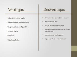 Ventajas
 El análisis es muy rápido
 Consume muy pocos recursos
 Rápido, eficaz, configurable
 Es muy ligero
 Fácil uso
 Fácil Instalación
Desventajas
 Analiza pocos archivos ( zip , ace , rar )
 No es software libre
 Quizás le falten otras opciones
 algunos problemas para detectar con los
comprimidos
 detecta menos que Kaspersky
 algunos archivos no los desinfecta.
 