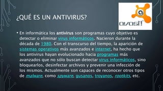 ¿QUÉ ES UN ANTIVIRUS?
• En informática los antivirus son programas cuyo objetivo es
detectar o eliminar virus informáticos. Nacieron durante la
década de 1980. Con el transcurso del tiempo, la aparición de
sistemas operativos más avanzados e internet, ha hecho que
los antivirus hayan evolucionado hacia programas más
avanzados que no sólo buscan detectar virus informáticos, sino
bloquearlos, desinfectar archivos y prevenir una infección de
los mismos. Actualmente son capaces de reconocer otros tipos
de malware, como spyware, gusanos, troyanos, rootkits, etc.
 