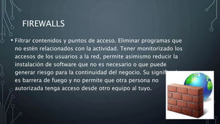FIREWALLS
• Filtrar contenidos y puntos de acceso. Eliminar programas que
no estén relacionados con la actividad. Tener monitorizado los
accesos de los usuarios a la red, permite asimismo reducir la
instalación de software que no es necesario o que puede
generar riesgo para la continuidad del negocio. Su significado
es barrera de fuego y no permite que otra persona no
autorizada tenga acceso desde otro equipo al tuyo.
 
