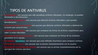 TIPOS DE ANTIVIRUS
• Sólo detección: son vacunas que sólo actualizan archivos infectados, sin embargo, no pueden
eliminarlos o desinfectarlos.
• Detección y desinfección: son vacunas que detectan archivos infectados y que pueden
desinfectarlos.
• Detección y aborto de la acción: son vacunas que detectan archivos infectados y detienen las
acciones que causa el virus.
• Comparación por firmas: son vacunas que comparan las firmas de archivos sospechosos para
saber si están infectados.
• Comparación de firmas de archivo: son vacunas que comparan las firmas de los atributos
guardados en tu equipo.
• Por métodos heurísticos: son vacunas que usan métodos heurísticos para comparar archivos.
• Invocado por el usuario: son vacunas que se activan instantáneamente con el usuario.
• Invocado por la actividad del sistema: son vacunas que se activan instantáneamente por la
actividad del sistema operativo.
 