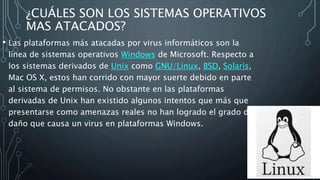 ¿CUÁLES SON LOS SISTEMAS OPERATIVOS
MAS ATACADOS?
• Las plataformas más atacadas por virus informáticos son la
línea de sistemas operativos Windows de Microsoft. Respecto a
los sistemas derivados de Unix como GNU/Linux, BSD, Solaris,
Mac OS X, estos han corrido con mayor suerte debido en parte
al sistema de permisos. No obstante en las plataformas
derivadas de Unix han existido algunos intentos que más que
presentarse como amenazas reales no han logrado el grado de
daño que causa un virus en plataformas Windows.
 