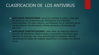 CLASIFICACION DE LOS ANTIVIRUS
 ANTIVIRUS PREVENTORES: como su nombre lo indica, este tipo
de antivirus se caracteriza por anticiparse a la infección,
previniéndola. De esta manera, permanecen en la memoria de la
computadora, monitoreando ciertas acciones y funciones del
sistema.
 ANTIVIRUS IDENTIFICADORES: esta clase de antivirus tiene la
función de identificar determinados programas infecciosos que
afectan al sistema. Los virus identificadores también rastrean
secuencias de bytes de códigos específicos vinculados con dichos
virus.
 