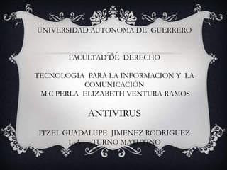 UNIVERSIDAD AUTONOMA DE GUERRERO 
FACULTAD DE DERECHO 
TECNOLOGIA PARA LA INFORMACION Y LA 
COMUNICACIÓN 
M.C PERLA ELIZABETH VENTURA RAMOS 
ANTIVIRUS 
ITZEL GUADALUPE JIMENEZ RODRIGUEZ 
1.-A TURNO MATUTINO 
 