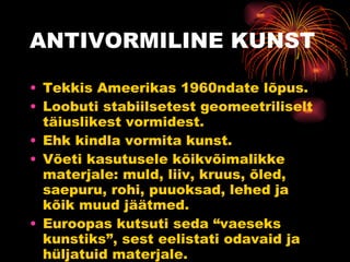 ANTIVORMILINE KUNST Tekkis Ameerikas 1960ndate lõpus. Loobuti stabiilsetest geomeetriliselt täiuslikest vormidest. Ehk kindla vormita kunst. Võeti kasutusele kõikvõimalikke materjale: muld, liiv, kruus, õled, saepuru, rohi, puuoksad, lehed ja kõik muud jäätmed. Euroopas kutsuti seda “vaeseks kunstiks”, sest eelistati odavaid ja hüljatuid materjale. 