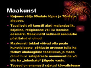Maakunst Kujunes välja 60ndate lõpus ja 70ndate alguses. Tavaliselt oli kunstil alati majanduslik, sõjaline, religioosne või ilu loomise eesmärk. Maakunstil selliseid eesmärke püstitatud ei olnud. Maakunsti tekkel võivad olla peale kunstisiseste  põhjuste arvesse tulla ka tärkav ökoloogiline teadlikkus ja moes olnud huvi salapäraste monumentide või siis ka „tulnukate“ jälgede vastu. Teosed on enamasti rajatud kõrvalistesse ja metsikutesse inimtühjadesse paikadesse. 