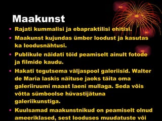 Maakunst Rajati kummalisi ja ebapraktilisi ehitisi. Maakunst kujundas ümber loodust ja kasutas ka loodusnähtusi. Publikule näidati töid peamiselt ainult fotode ja filmide kaudu. Hakati tegutsema väljaspool galeriisid. Walter de Maria laskis näituse jaoks täita oma galeriiruumi maast laeni mullaga. Seda võis võtta sümboolse hüvastijätuna galeriikunstiga. Kuulsamad maakunstnikud on peamiselt olnud ameeriklased, sest looduses muudatuste või veidruste tegemine on enamasti töömahukas ning kulukas. 