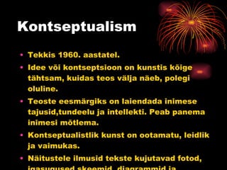 Kontseptualism Tekkis 1960. aastatel. Idee või kontseptsioon on kunstis kõige tähtsam, kuidas teos välja näeb, polegi oluline. Teoste eesmärgiks on laiendada inimese tajusid,tundeelu ja intellekti. Peab panema inimesi mõtlema. Kontseptualistlik kunst on ootamatu, leidlik ja vaimukas.  Näitustele ilmusid tekste kujutavad fotod, igasugused skeemid, diagrammid ja definitsioonid. 