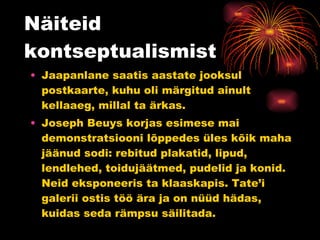 Näiteid kontseptualismist Jaapanlane saatis aastate jooksul postkaarte, kuhu oli märgitud ainult kellaaeg, millal ta ärkas. Joseph Beuys korjas esimese mai demonstratsiooni lõppedes üles kõik maha jäänud sodi: rebitud plakatid, lipud, lendlehed, toidujäätmed, pudelid ja konid. Neid eksponeeris ta klaaskapis. Tate’i galerii ostis töö ära ja on nüüd hädas, kuidas seda rämpsu säilitada. 