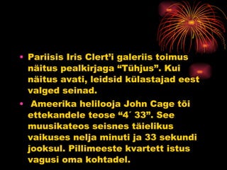 Pariisis Iris Clert’i galeriis toimus näitus pealkirjaga “Tühjus”. Kui näitus avati, leidsid külastajad eest valged seinad. Ameerika helilooja John Cage tõi ettekandele teose “4´ 33”. See muusikateos seisnes täielikus vaikuses nelja minuti ja 33 sekundi jooksul. Pillimeeste kvartett istus vagusi oma kohtadel.  