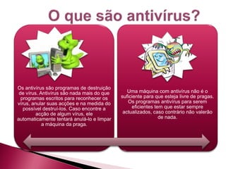 Os antivírus são programas de destruição
 de vírus. Antivírus são nada mais do que      Uma máquina com antivírus não é o
  programas escritos para reconhecer os     suficiente para que esteja livre de pragas.
vírus, anular suas acções e na medida do       Os programas antivírus para serem
   possível destruí-los. Caso encontre a         eficientes tem que estar sempre
         acção de algum vírus, ele           actualizados, caso contrário não valerão
automaticamente tentará anulá-lo e limpar                     de nada.
            a máquina da praga.
 