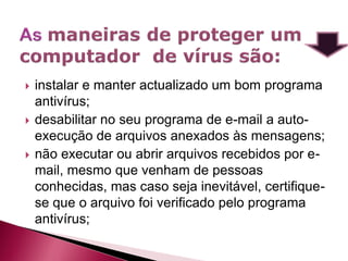    instalar e manter actualizado um bom programa
    antivírus;
   desabilitar no seu programa de e-mail a auto-
    execução de arquivos anexados às mensagens;
   não executar ou abrir arquivos recebidos por e-
    mail, mesmo que venham de pessoas
    conhecidas, mas caso seja inevitável, certifique-
    se que o arquivo foi verificado pelo programa
    antivírus;
 