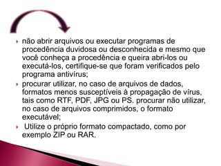    não abrir arquivos ou executar programas de
    procedência duvidosa ou desconhecida e mesmo que
    você conheça a procedência e queira abri-los ou
    executá-los, certifique-se que foram verificados pelo
    programa antivírus;
   procurar utilizar, no caso de arquivos de dados,
    formatos menos susceptíveis à propagação de vírus,
    tais como RTF, PDF, JPG ou PS. procurar não utilizar,
    no caso de arquivos comprimidos, o formato
    executável;
    Utilize o próprio formato compactado, como por
    exemplo ZIP ou RAR.
 