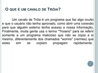 O QUE É UM CAVALO DE TRÓIA?

      Um cavalo de Tróia é um programa que faz algo oculto
e que o usuário não tenha aprovado, como abrir uma conexão
para que alguém externo tenha acesso a nossa informação.
Finalmente, muita gente usa o termo "Troiano" para se referir
somente a um programa malicioso que não se copia a si
mesmo, diferentemente dos chamados "worms" (vermes) que
estes    sim     se    copiam    propagam      rapidamente.
 