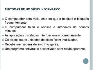 SINTOMAS DE UM VÍRUS INFORMÁTICO

 O computador está mais lento do que o habitual e bloqueia
  frequentemente.
 O computador falha e reinicia a intervalos de poucos
  minutos.
 As aplicações instaladas não funcionam correctamente.

 Os discos ou as unidades de disco ficam inutilizados.

 Recebe mensagens de erro invulgares.

 Um programa antivírus é desactivado sem razão aparente.
 