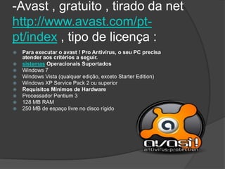 -Avast , gratuito , tirado da net
http://www.avast.com/pt-
pt/index , tipo de licença :
   Para executar o avast ! Pro Antivírus, o seu PC precisa
    atender aos critérios a seguir.
   sistemas Operacionais Suportados
   Windows 7
   Windows Vista (qualquer edição, exceto Starter Edition)
   Windows XP Service Pack 2 ou superior
   Requisitos Mínimos de Hardware
   Processador Pentium 3
   128 MB RAM
   250 MB de espaço livre no disco rígido
 