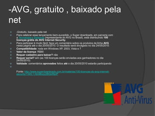 -AVG, gratuito , baixado pela
net
   -Gratuito, baixado pela net
   Para celebrar esse lançamento bem-sucedido, o Super downloads, em parceria com
    a Tecnologia e Sistemas (representante do AVG no Brasil), está distribuindo 100
    licenças grátis do AVG Internet Security.
   Para participar é muito fácil: faça um comentário sobre os produtos da linha AVG
    nesta página até o dia 20/05/2010. O resultado será divulgado no dia 24/05/2010.
   Compatibilidade: roda em Windows XP, 2003, Vista e 7
   Valor da licença: R$90
   Requer cadastro para baixar? não
   Requer serial? sim (as 100 licenças serão enviadas aos ganhadores no dia
    24/05/2010)
   Validade: comentários aprovados feitos até o dia 20/05/2010 estarão participando


    Fonte: http://www.superdownloads.com.br/materias/100-licencas-do-avg-internet-
    security/1345,1.html#ixzz2BQsRlpIP
 