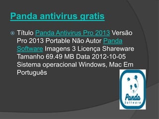 Panda antivirus gratis
   Título Panda Antivirus Pro 2013 Versão
    Pro 2013 Portable Não Autor Panda
    Software Imagens 3 Licença Shareware
    Tamanho 69.49 MB Data 2012-10-05
    Sistema operacional Windows, Mac Em
    Português
 