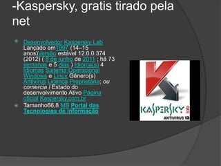 -Kaspersky, gratis tirado pela
net
 Desenvolvedor Kaspersky Lab
  Lançado em1997 (14–15
  anos)Versão estável 12.0.0.374
  (2012) ( 8 de junho de 2011 ; há 73
  semanas e 5 dias ) Idioma(s) 4
  Idiomas Sistema Operacional
  Windows e Linux Gênero(s)
  Antivírus Licença Proprietária; ou
  comercia l Estado do
  desenvolvimento Ativo Página
  oficial Kaspersky.com.br
 Tamanho66,8 MB Portal das
  Tecnologias de informação
 