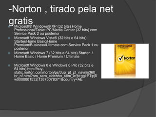 -Norton , tirado pela net
gratis
   Microsoft® Windows® XP (32 bits) Home
    Professional/Tablet PC/Media Center (32 bits) com
    Service Pack 2 ou posterior
   Microsoft Windows Vista® (32 bits e 64 bits)
    Starter/Home Basic/Home
    Premium/Business/Ultimate com Service Pack 1 ou
    posterior
   Microsoft Windows 7 (32 bits e 64 bits) Starter /
    Home Basic / Home Premium / Ultimate

   Microsoft Windows 8 e Windows 8 Pro (32 bits e
    64 bits) http://buy-
    static.norton.com/norton/ps/3up_pt_pt_navnis360_
    br_nf.html?om_sem_cid=hho_sem_ic:pt:ggl:PT:p|k
    w0000001532|13873078371&country=AE
 