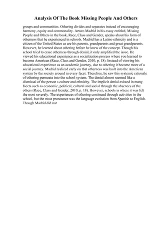 Analysis Of The Book Missing People And Others
groups and communities. Othering divides and separates instead of encouraging
harmony, equity and commonality. Arturo Madrid in his essay entitled, Missing
People and Others in the book, Race, Class and Gender, speaks about his form of
otherness that he experienced in schools. Madrid has a Latino ethnicity and is a
citizen of the United States as are his parents, grandparents and great grandparents.
However, he learned about othering before he knew of the concept. Though his
school tried to erase otherness through denial, it only amplified the issue. He
viewed his educational experience as a socialization process where you learned to
become American (Race, Class and Gender, 2010, p. 18). Instead of viewing his
educational experience as an academic journey, due to othering it become more of a
social journey. Madrid realized early on that otherness was built into the American
system by the society around in every facet. Therefore, he saw this systemic rationale
of othering permeate into the school system. The denial almost seemed like a
dismissal of the person s culture and ethnicity. The implicit denial existed in many
facets such as economic, political, cultural and social through the absences of the
others (Race, Class and Gender, 2010, p. 18). However, schools is where it was felt
the most severely. The experiences of othering continued through activities in the
school, but the most pronounce was the language evolution from Spanish to English.
Though Madrid did not
 