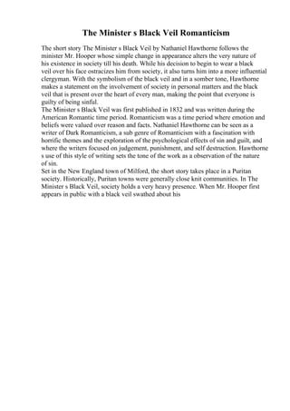 The Minister s Black Veil Romanticism
The short story The Minister s Black Veil by Nathaniel Hawthorne follows the
minister Mr. Hooper whose simple change in appearance alters the very nature of
his existence in society till his death. While his decision to begin to wear a black
veil over his face ostracizes him from society, it also turns him into a more influential
clergyman. With the symbolism of the black veil and in a somber tone, Hawthorne
makes a statement on the involvement of society in personal matters and the black
veil that is present over the heart of every man, making the point that everyone is
guilty of being sinful.
The Minister s Black Veil was first published in 1832 and was written during the
American Romantic time period. Romanticism was a time period where emotion and
beliefs were valued over reason and facts. Nathaniel Hawthorne can be seen as a
writer of Dark Romanticism, a sub genre of Romanticism with a fascination with
horrific themes and the exploration of the psychological effects of sin and guilt, and
where the writers focused on judgement, punishment, and self destruction. Hawthorne
s use of this style of writing sets the tone of the work as a observation of the nature
of sin.
Set in the New England town of Milford, the short story takes place in a Puritan
society. Historically, Puritan towns were generally close knit communities. In The
Minister s Black Veil, society holds a very heavy presence. When Mr. Hooper first
appears in public with a black veil swathed about his
 