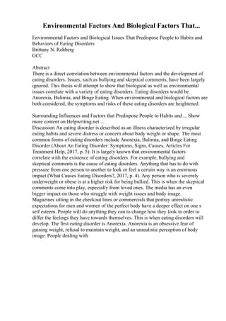 Environmental Factors And Biological Factors That...
Environmental Factors and Biological Issues That Predispose People to Habits and
Behaviors of Eating Disorders
Brittany N. Rehberg
GCC
Abstract
There is a direct correlation between environmental factors and the development of
eating disorders. Issues, such as bullying and skeptical comments, have been largely
ignored. This thesis will attempt to show that biological as well as environmental
issues correlate with a variety of eating disorders. Eating disorders would be
Anorexia, Bulimia, and Binge Eating. When environmental and biological factors are
both considered, the symptoms and risks of these eating disorders are heightened.
Surrounding Influences and Factors that Predispose People to Habits and ... Show
more content on Helpwriting.net ...
Discussion An eating disorder is described as an illness characterized by irregular
eating habits and severe distress or concern about body weight or shape. The most
common forms of eating disorders include Anorexia, Bulimia, and Binge Eating
Disorder (About An Eating Disorder: Symptoms, Signs, Causes, Articles For
Treatment Help, 2017, p. 5). It is largely known that environmental factors
correlate with the existence of eating disorders. For example, bullying and
skeptical comments is the cause of eating disorders. Anything that has to do with
pressure from one person to another to look or feel a certain way is an enormous
impact (What Causes Eating Disorders?, 2017, p. 4). Any person who is severely
underweight or obese is at a higher risk for being bullied. This is when the skeptical
comments come into play, especially from loved ones. The media has an even
bigger impact on those who struggle with weight issues and body image.
Magazines sitting in the checkout lines or commercials that portray unrealistic
expectations for men and women of the perfect body have a deeper effect on one s
self esteem. People will do anything they can to change how they look in order to
differ the feelings they have towards themselves. This is when eating disorders will
develop. The first eating disorder is Anorexia. Anorexia is an obsessive fear of
gaining weight, refusal to maintain weight, and an unrealistic perception of body
image. People dealing with
 