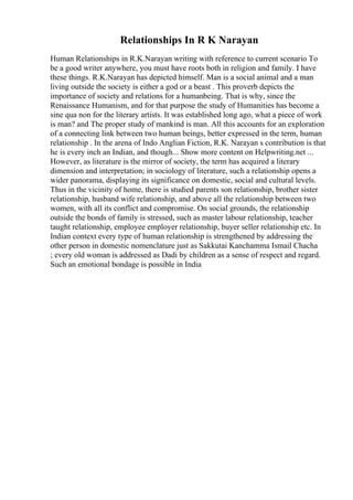 Relationships In R K Narayan
Human Relationships in R.K.Narayan writing with reference to current scenario To
be a good writer anywhere, you must have roots both in religion and family. I have
these things. R.K.Narayan has depicted himself. Man is a social animal and a man
living outside the society is either a god or a beast . This proverb depicts the
importance of society and relations for a humanbeing. That is why, since the
Renaissance Humanism, and for that purpose the study of Humanities has become a
sine qua non for the literary artists. It was established long ago, what a piece of work
is man? and The proper study of mankind is man. All this accounts for an exploration
of a connecting link between two human beings, better expressed in the term, human
relationship . In the arena of Indo Anglian Fiction, R.K. Narayan s contribution is that
he is every inch an Indian, and though... Show more content on Helpwriting.net ...
However, as literature is the mirror of society, the term has acquired a literary
dimension and interpretation; in sociology of literature, such a relationship opens a
wider panorama, displaying its significance on domestic, social and cultural levels.
Thus in the vicinity of home, there is studied parents son relationship, brother sister
relationship, husband wife relationship, and above all the relationship between two
women, with all its conflict and compromise. On social grounds, the relationship
outside the bonds of family is stressed, such as master labour relationship, teacher
taught relationship, employee employer relationship, buyer seller relationship etc. In
Indian context every type of human relationship is strengthened by addressing the
other person in domestic nomenclature just as Sakkutai Kanchamma Ismail Chacha
; every old woman is addressed as Dadi by children as a sense of respect and regard.
Such an emotional bondage is possible in India
 