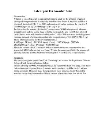 Lab Report On Ascorbic Acid
Introduction
Vitamin C (ascorbic acid) is an essential nutrient used for the creation of certain
biological compounds and is naturally found in citrus fruits. 1 Ascorbic acid has a
chemical formula of CВ¬В¬6H8O6 and reacts with Iodine to cause the reaction:2
C6H8O6(aq) + I2(aq) C6H6O6aq) +2IВ¬ (aq) + 2H+
To determine the amount of vitamin C an amount of KIO3 solution with a known
concentration had it s iodine freed with the chemicals KI and H2S04, this allowed
the iodine to react with the dissolved vitamin C tablet. This was then titrated against a
primary standard of sodium thiosulfate at a concentration of 0.01102*10 5В¬В¬M.
These chemicals cause the following reactions3:
KIO3(aq) + 5KI(aq) +3H2SOВ¬4(aq) 3I2(aq) + 3K2SO4(aq) + 3H2O(l)
2Na2S2O3(aq) + I2(aq) 2NaI(aq) + Na2S4O6(aq)
Since the volume of KIO3 solution and so is the molarity we can determine the
amount of KIO3 solution that was freed. We can then compare that to the amount of
primary standard used to determine the amount of Ascorbic acid in the solution.
Procedure
The procedure given in the First Year ChemistryLab Manual for Experiment G4 was
followed with the modifications below.
Instead of using a 500mL volumetric flask a 1L volumetric flask was used. This made
calculations that required Liters (L) easier as the numbers could be carried without
doing any math. This also made the experiment more accurate. Even though the
absolute uncertainty increased so did the volume of the container, this meant that
 