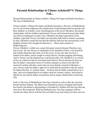 Parental Relationships in Chinua AchebeвЂ™s Things
Fall...
Parental Relationships in Chinua Achebe s Things Fall Apart and Buchi Emecheta s
The Joys of Motherhood
Chinua Achebe s Things Fall Apart, and Buchi Emecheta s The Joys of Motherhood,
are two novels that emphasize the complexities of relationships between parents and
their children. In Achebe s story, the protagonist of the novel, Okonkwo, has distant
relationships with his children (particularly Nwoye and Ezinma) because their father
sees them as inadequate in many ways. Okonkwo has high expectations of his
children, especially Nwoye, his eldest son and often finds fault in almost everything
he does. Okonkwo resents the fact that the child he feels has the most promise is his
daughter Ezinma. Her strength of character is ... Show more content on
Helpwriting.net ...
Nwoye, Okonkwo s oldest son, causes him great concern because Okonkwo sees
him as lazy. He sees Nwoye as inadequate to his standards of how a son should be
and Achebe illustrates this early on in the novel, At any rate, that was how it
looked to his father, and he sought to correct that by constant nagging and beating.
And so Nwoye was developing into a sad faced youth, (10). Okonkwo is so critical
of his son s behavior that he even beats and criticizes Nwoye because he does not
like his father s masculine stories of violence and gore as much as he likes the
stories his mother tells him, stories that are more female oriented in Okonkwo s
eyes. Nwoye seeks his father s approval so much that he pretends to like the stories
his father tells him. As Achebe states, ...he knew that his father wanted him to be a
man. And so he feigned that he no longer cared for women s stories. And when he
did this he saw that his father was pleased, and no longer rebuked him or beat him,
(38).
Early in The Joys of Motherhood, Nnu Ego is forced to work so that she can feed
herself and her children. The Meers have decided to return to England and Nnaife
has found a job aboard a ship heading to Fernando Po. Soldiers tell Nnu Ego that she
must leave the compound. With her husband away, Nnu Ego, pregnant with her
second son Adim, leaves with her first son Oshia to go earn money for their survival.
 