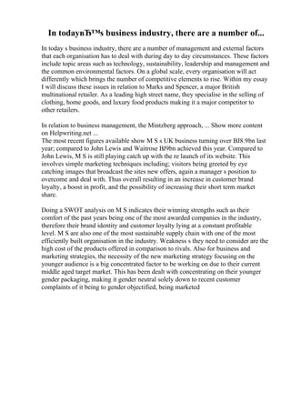 In todayвЂ™s business industry, there are a number of...
In today s business industry, there are a number of management and external factors
that each organisation has to deal with during day to day circumstances. These factors
include topic areas such as technology, sustainability, leadership and management and
the common environmental factors. On a global scale, every organisation will act
differently which brings the number of competitive elements to rise. Within my essay
I will discuss these issues in relation to Marks and Spencer, a major British
multinational retailer. As a leading high street name, they specialise in the selling of
clothing, home goods, and luxury food products making it a major competitor to
other retailers.
In relation to business management, the Mintzberg approach, ... Show more content
on Helpwriting.net ...
The most recent figures available show M S s UK business turning over ВЈ8.9bn last
year; compared to John Lewis and Waitrose ВЈ9bn achieved this year. Compared to
John Lewis, M S is still playing catch up with the re launch of its website. This
involves simple marketing techniques including; visitors being greeted by eye
catching images that broadcast the sites new offers, again a manager s position to
overcome and deal with. Thus overall resulting in an increase in customer brand
loyalty, a boost in profit, and the possibility of increasing their short term market
share.
Doing a SWOT analysis on M S indicates their winning strengths such as their
comfort of the past years being one of the most awarded companies in the industry,
therefore their brand identity and customer loyalty lying at a constant profitable
level. M S are also one of the most sustainable supply chain with one of the most
efficiently built organisation in the industry. Weakness s they need to consider are the
high cost of the products offered in comparison to rivals. Also for business and
marketing strategies, the necessity of the new marketing strategy focusing on the
younger audience is a big concentrated factor to be working on due to their current
middle aged target market. This has been dealt with concentrating on their younger
gender packaging, making it gender neutral solely down to recent customer
complaints of it being to gender objectified, being marketed
 