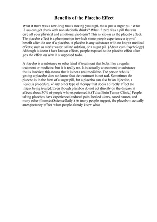 Benefits of the Placebo Effect
What if there was a new drug that s making you high, but is just a sugar pill? What
if you can get drunk with non alcoholic drinks? What if there was a pill that can
cure all your physical and emotional problems? This is known as the placebo effect.
The placebo effect is a phenomenon in which some people experience a type of
benefit after the use of a placebo. A placebo is any substance with no known medical
effects; such as sterile water, saline solution, or a sugar pill. (About.com Psychology)
Although it doesn t have known effects, people exposed to the placebo effect often
gets the effect on what it s supposed to do.
A placebo is a substance or other kind of treatment that looks like a regular
treatment or medicine, but it is really not. It is actually a treatment or substance
that is inactive; this means that it is not a real medicine. The person who is
getting a placebo does not know that the treatment is not real. Sometimes the
placebo is in the form of a sugar pill, but a placebo can also be an injection, a
liquid, a procedure, or any other type of therapy that doesn t directly affect the
illness being treated. Even though placebos do not act directly on the disease, it
affects about 30% of people who experienced it.(Tulsa Brain Tumor Clinic.) People
taking placebos have experienced reduced pain, healed ulcers, eased nausea, and
many other illnesses.(ScienceDaily.) As many people suggest, the placebo is actually
an expectancy effect; when people already know what
 