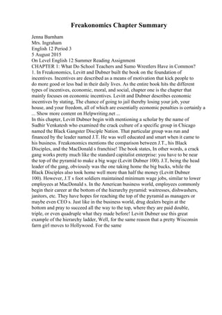 Freakonomics Chapter Summary
Jenna Burnham
Mrs. Ingraham
English 12 Period 3
5 August 2015
On Level English 12 Summer Reading Assignment
CHAPTER 1: What Do School Teachers and Sumo Wrestlers Have in Common?
1. In Freakonomics, Levitt and Dubner built the book on the foundation of
incentives. Incentives are described as a means of motivation that kick people to
do more good or less bad in their daily lives. As the entire book hits the different
types of incentives, economic, moral, and social, chapter one is the chapter that
mainly focuses on economic incentives. Levitt and Dubner describes economic
incentives by stating, The chance of going to jail thereby losing your job, your
house, and your freedom, all of which are essentially economic penalties is certainly a
... Show more content on Helpwriting.net ...
In this chapter, Levitt Dubner begin with mentioning a scholar by the name of
Sudhir Venkatesh who examined the crack culture of a specific group in Chicago
named the Black Gangster Disciple Nation. That particular group was run and
financed by the leader named J.T. He was well educated and smart when it came to
his business. Freakonomics mentions the comparison between J.T., his Black
Disciples, and the MacDonald s franchise! The book states, In other words, a crack
gang works pretty much like the standard capitalist enterprise: you have to be near
the top of the pyramid to make a big wage (Levitt Dubner 100). J.T, being the head
leader of the gang, obviously was the one taking home the big bucks, while the
Black Disciples also took home well more than half the money (Levitt Dubner
100). However, J.T s foot soldiers maintained minimum wage jobs, similar to lower
employees at MacDonald s. In the American business world, employees commonly
begin their career at the bottom of the hierarchy pyramid: waitresses, dishwashers,
janitors, etc. They have hopes for reaching the top of the pyramid as managers or
maybe even CEO s. Just like in the business world, drug dealers begin at the
bottom and pray to succeed all the way to the top, where they are paid double,
triple, or even quadruple what they made before! Levitt Dubner use this great
example of the hierarchy ladder, Well, for the same reason that a pretty Wisconsin
farm girl moves to Hollywood. For the same
 