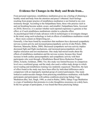 Evidence for Changes in the Body and Brain from...
From personal experience, mindfulness meditation gives me a feeling of obtaining a
healthy mind and body from the attention and peace I obtained. Such feelings
resulting from proper practice of mindfulness meditation is not limited to my own
testimony though. According to the Satipatthana Sutra, those who practice such in
and out breathing become ardent, aware, and mindful ( Satipatthana Sutra, Accessed
on 2010). However, it is unclear whether such reported experience is genuine or has
effect, or if such mindfulness meditationis similar to a placebo effect.
As psychological field of study advances with its technologies to investigate changes
in the mind, using such technology to look at effects of mindfulness meditation would
... Show more content on Helpwriting.net ...
Generally, it has been found by researchers that mediators have decreased sympathetic
nervous system activity and increased parasympathetic activity (Cahn Polich, 2006;
Harrison, Manocha, Rubia, 2004). Decreased sympathetic nervous activity implies
decreased fight and flight mechanisms, and increased parasympathetic activity
implies relaxation and rest mechanisms. One study had mixed results about the
effects of mindfulness meditation and the nervous system, because they found
increase in both cardiac parasympathetic and sympathetic activity with their
participants who went through a Mindfulness Based Stress Reduction Program
(Ditto, Eclache, Goldman, 2006). Yet, this study was limited because its comparison
level was a waitlisted group, and the study also used a within study design in which
novel reading and mindfulness training was randomly sequenced. Therefore, the lack
of effect found in the study may have been affect by individual differences and a
comparison with an improperly matched group of control participants. One study
looked at cardiovascular changes from practicing mindfulness meditation, with health
participants and participants with asthma conditions practicing Sahaja Yoga
Meditation (Rai, Seti, Singh, 1988, as cited in Rubia, 2009). Sahaja Yoga Meditation
is a type of meditation that promotes to evoke thoughtless awareness on a daily basis.
In the two groups of participants, it was found that those practicing Sahaja
 