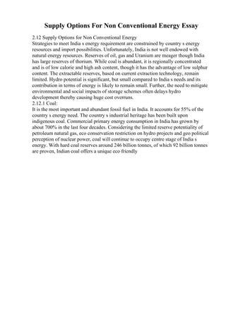 Supply Options For Non Conventional Energy Essay
2.12 Supply Options for Non Conventional Energy
Strategies to meet India s energy requirement are constrained by country s energy
resources and import possibilities. Unfortunately, India is not well endowed with
natural energy resources. Reserves of oil, gas and Uranium are meager though India
has large reserves of thorium. While coal is abundant, it is regionally concentrated
and is of low calorie and high ash content, though it has the advantage of low sulphur
content. The extractable reserves, based on current extraction technology, remain
limited. Hydro potential is significant, but small compared to India s needs and its
contribution in terms of energy is likely to remain small. Further, the need to mitigate
environmental and social impacts of storage schemes often delays hydro
development thereby causing huge cost overruns.
2.12.1 Coal:
It is the most important and abundant fossil fuel in India. It accounts for 55% of the
country s energy need. The country s industrial heritage has been built upon
indigenous coal. Commercial primary energy consumption in India has grown by
about 700% in the last four decades. Considering the limited reserve potentiality of
petroleum natural gas, eco conservation restriction on hydro projects and geo political
perception of nuclear power, coal will continue to occupy centre stage of India s
energy. With hard coal reserves around 246 billion tonnes, of which 92 billion tonnes
are proven, Indian coal offers a unique eco friendly
 