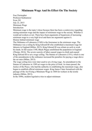 Minimum Wage And Its Effect On The Society
Fnu Christopher
Professor Kahnamoui
Econ 301
July 22, 2015
Minimum Wage
Introduction
Minimum wage is the topic I chose because there has been a controversy regarding
raising minimum wage and the impact of minimum wage to the society. Whether it
would aid workers or not. There have been arguments of laypersons of increasing
minimum wage to a very high level and there are arguments against it.
History behind minimum wage
The Ordinance of Labourers (1349) is the forerunner to the minimum wage. The
Ordinance was a ruling by King Edward III who established a maximum wage for
laborers in England (Mihm, 2013). King Edward III was reliant on serfs to work
his lands. In fall season 1348, Black Plague annihilated the population in England
(Thorpe, 2014). The severe scarcity of labor caused wages to climb and caused
King Edward III to set a wage ceiling. The Statute of Labourers (1351), which is one
of the amendments to the ordinance increased the penalties for paying a wage above
the set rates (Mihm, 2013).
The wage ceiling laws were later used to set a living wage. An amendment to the
Statute of Labourers in 1389 set wages to the price of food. As times passed, the
Justice of the Peace, who had the authority in establishing the maximum wage, also
began to establish official minimum wages. King James I later formalized with the
passage of the Act Fixing a Minimum Wage in 1604 for workers in the textile
industry (Mihm, 2013).
In the 1890s, modern legislative tries to adjust minimum
 