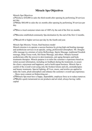 Miracle Spa Objectives
Miracle Spa Objectives
пЃ¶Achieve $30,000 in sales the third month after opening by performing 20 services
per day.
пЃ¶Make $60,440 in sales the six months after opening by performing 30 services per
day.
пЃ¶Have a local customer return rate of 100% by the end of the first six months.
пЃ¶Become established community Spa destination by the end of the first 12 months.
пЃ¶Reach 60 or higher services per day by the fourth end year.
Miracle Spa Mission, Vision, final business model
Miracle mission is to operate a success business by giving high end healing massage
and aesthetician services in an upscale, caring, professional atmosphere. Mr. Douglas
offer massage in a mixture of styles Reflexology, Sports Massage, traditional Swedish
massage, Deep Tissue work, Hot Stone Massage, and others. Miracle licensed
aestheticians offer the newest in skin treatments, anti aging therapies and body
treatments therapies. Miracle purpose is to tailor the customer s experience based on
initial account information, including on feedback during the treatments, to assure
the client s enjoyment and happiness, and to build repeat business. Miracle Spa is
careful of the overall event using only the freshest lotions and oils, aromatherapies
and beauty treatments. Special lighting, dГ©cor, music, and textiles are applied to
make the warm, plush atmosphere and enhance the customer s overall spa experience.
... Show more content on Helpwriting.net ...
пЃ¶Miracle Spa must have a happy, dependable, employee force as to reduce turnover.
пЃ¶Build a quick turnaround on our products and art retail, always having viable
capital
 