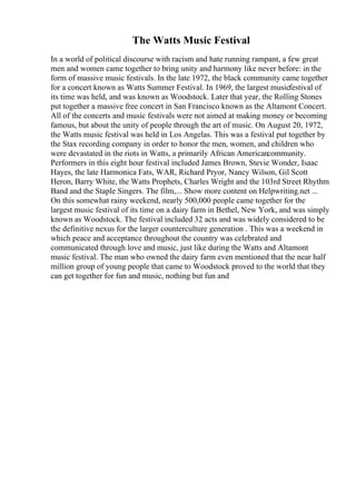 The Watts Music Festival
In a world of political discourse with racism and hate running rampant, a few great
men and women came together to bring unity and harmony like never before: in the
form of massive music festivals. In the late 1972, the black community came together
for a concert known as Watts Summer Festival. In 1969, the largest musicfestival of
its time was held, and was known as Woodstock. Later that year, the Rolling Stones
put together a massive free concert in San Francisco known as the Altamont Concert.
All of the concerts and music festivals were not aimed at making money or becoming
famous, but about the unity of people through the art of music. On August 20, 1972,
the Watts music festival was held in Los Angelas. This was a festival put together by
the Stax recording company in order to honor the men, women, and children who
were devastated in the riots in Watts, a primarily African Americancommunity.
Performers in this eight hour festival included James Brown, Stevie Wonder, Isaac
Hayes, the late Harmonica Fats, WAR, Richard Pryor, Nancy Wilson, Gil Scott
Heron, Barry White, the Watts Prophets, Charles Wright and the 103rd Street Rhythm
Band and the Staple Singers. The film,... Show more content on Helpwriting.net ...
On this somewhat rainy weekend, nearly 500,000 people came together for the
largest music festival of its time on a dairy farm in Bethel, New York, and was simply
known as Woodstock. The festival included 32 acts and was widely considered to be
the definitive nexus for the larger counterculture generation . This was a weekend in
which peace and acceptance throughout the country was celebrated and
communicated through love and music, just like during the Watts and Altamont
music festival. The man who owned the dairy farm even mentioned that the near half
million group of young people that came to Woodstock proved to the world that they
can get together for fun and music, nothing but fun and
 
