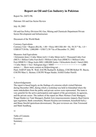 Report on Oil and Gas Industry in Pakistan
Report No. 26072 PK
Pakistan: Oil and Gas Sector Review
July 10, 2003
Oil and Gas Policy Division Oil, Gas, Mining and Chemicals Department Private
Sector Development and Infrastructure
Document of the World Bank
Currency Equivalents
Currency Unit = Rupees (Rs) Rs. 1.00 = Paisa 100 US$1.00 = Rs. 58.35 * Rs. 1.0 =
US$0.017138 Rs. 1,000,000 = US$17,138 *As of December 31, 2002
Measures And Equivalents
1 Kilometer (km) 1 Cubic Meter (m3) 1 Cubic Meter (m3) 1 Thousand Cubic Feet
(MCF) 1 Billion Cubic Feet (bcf) 1 Million Cubic Feet (MMCF) 1 Million Cubic
Feet (MMCF) 1 Mega Joule (MJ) 1,000,000 Joules 1 Kilocalorie (kcal) 1 barrel (bbl)
1 Cubic Meter 1 Ton 1 Kilogram (kg) 1 MMT = = = = = = = = = = = = = = = 1,000
meters = ... Show more content on Helpwriting.net ...
Patel, SARVP John W. Wall, SACPK Rashad R. Kaldany, COCDR Robert W. Bacon,
COCPO Marc L. Heitner, COCPO Waqar Haider, SASEI Esther Petrilli
v
Acknowledgements
The report is based largely on the findings of a mission which visited Pakistan
during December 2002, during which a workshop was held in Islamabad where the
main stakeholders from the public and private sectors were represented. The team is
very grateful for the active participation and support of the government, its agencies,
and the private sector. The authors of the report are Marc Heitner (Task Manager),
Waqar Haider (co Task Manager), Rashid Aziz (macroeconomic impact), Raul Garcia
(gas regulation, Bank consultant), Masami Kojima (environment, household fuels,)
and Shane Streifel (petroleum downstream). The peer reviewers are Alan Townsend
and Mark Sundberg.
vi
Table of Contents
Executive
Summary........................................................................................................................................
xi
 